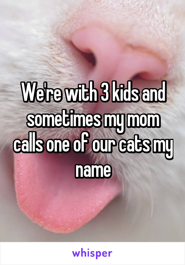 We're with 3 kids and sometimes my mom calls one of our cats my name