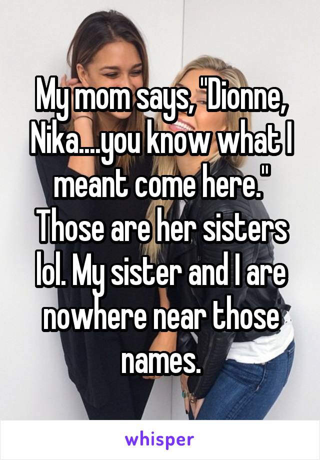 My mom says, "Dionne, Nika....you know what I meant come here." Those are her sisters lol. My sister and I are nowhere near those names.