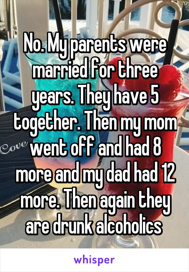 No. My parents were married for three years. They have 5 together. Then my mom went off and had 8 more and my dad had 12 more. Then again they are drunk alcoholics 