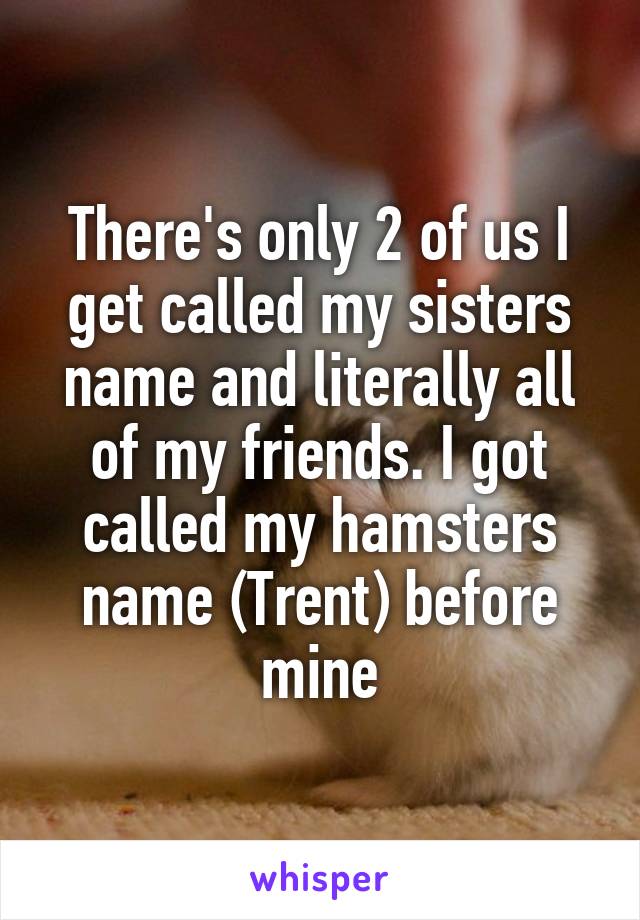 There's only 2 of us I get called my sisters name and literally all of my friends. I got called my hamsters name (Trent) before mine