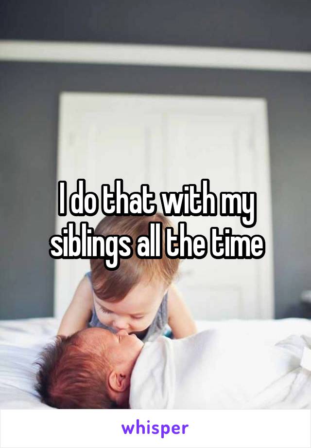 I do that with my siblings all the time