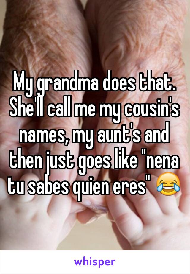 My grandma does that. She'll call me my cousin's names, my aunt's and then just goes like "nena tu sabes quien eres" 😂