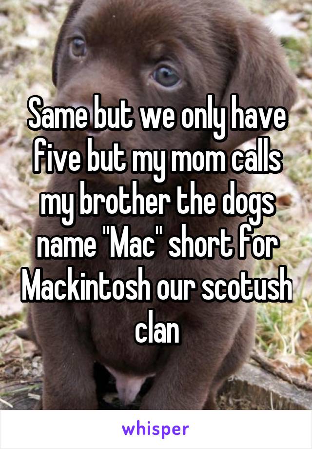 Same but we only have five but my mom calls my brother the dogs name "Mac" short for Mackintosh our scotush clan