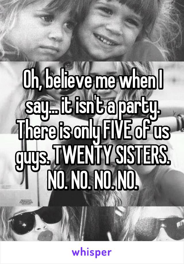 Oh, believe me when I say... it isn't a party. There is only FIVE of us guys. TWENTY SISTERS. NO. NO. NO. NO.