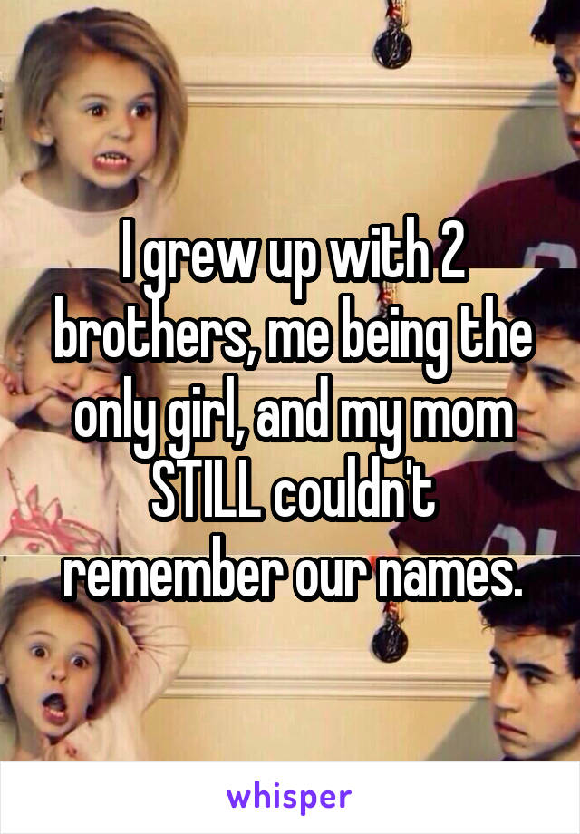 I grew up with 2 brothers, me being the only girl, and my mom STILL couldn't remember our names.