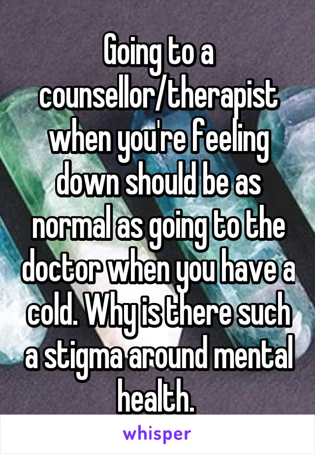 Going to a counsellor/therapist when you're feeling down should be as normal as going to the doctor when you have a cold. Why is there such a stigma around mental health. 