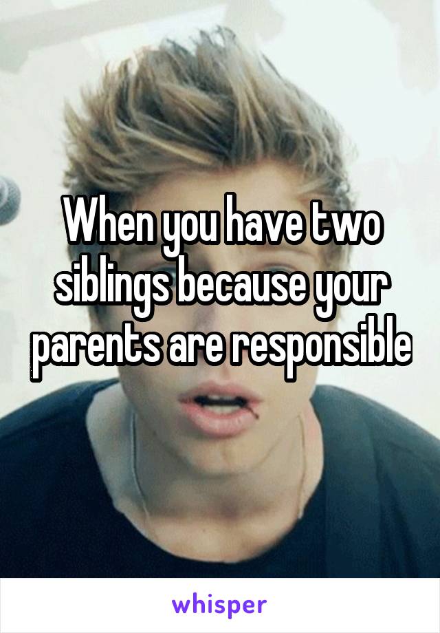 When you have two siblings because your parents are responsible 