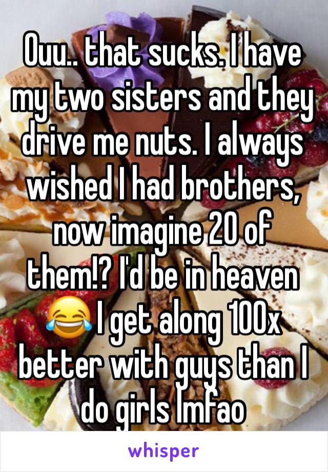 Ouu.. that sucks. I have my two sisters and they drive me nuts. I always wished I had brothers, now imagine 20 of them!? I'd be in heaven 😂 I get along 100x better with guys than I do girls lmfao