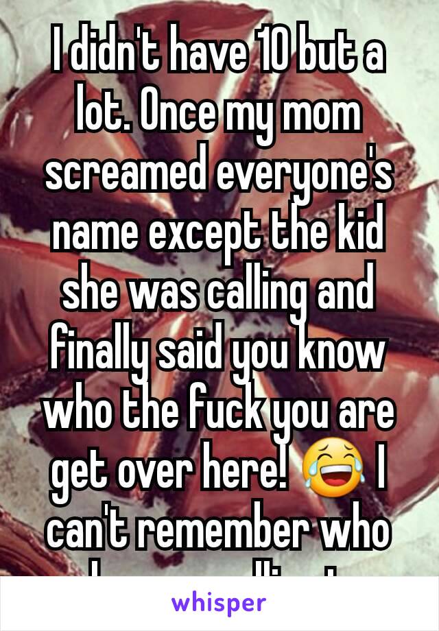 I didn't have 10 but a lot. Once my mom screamed everyone's name except the kid she was calling and finally said you know who the fuck you are get over here! 😂 I can't remember who she was yelling to