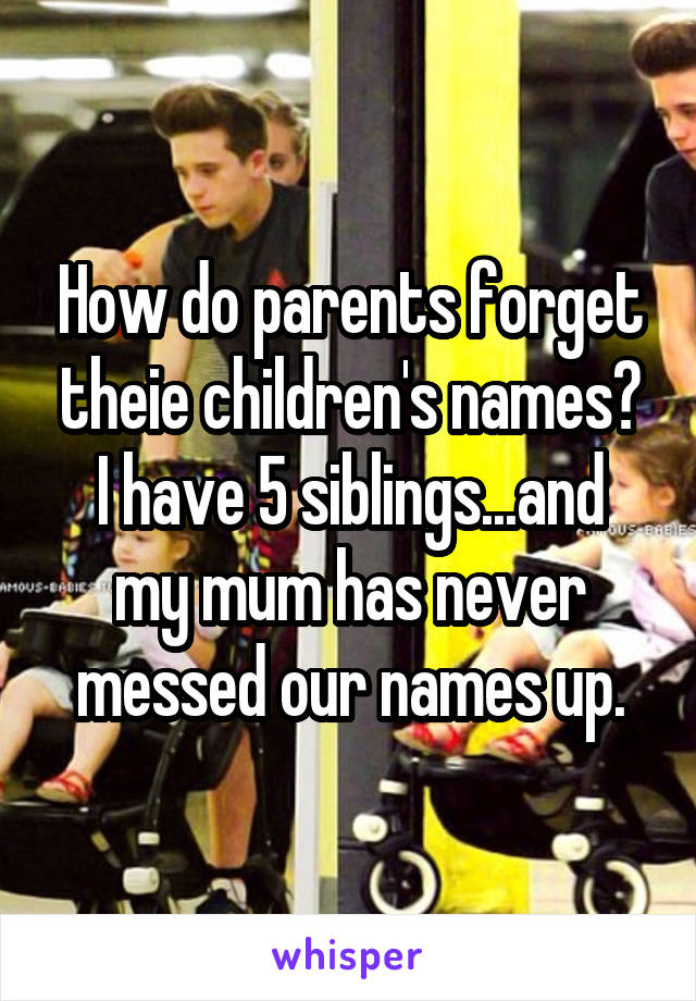 How do parents forget theie children's names?
I have 5 siblings...and my mum has never messed our names up.