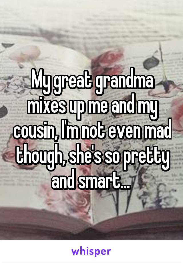 My great grandma mixes up me and my cousin, I'm not even mad though, she's so pretty and smart... 