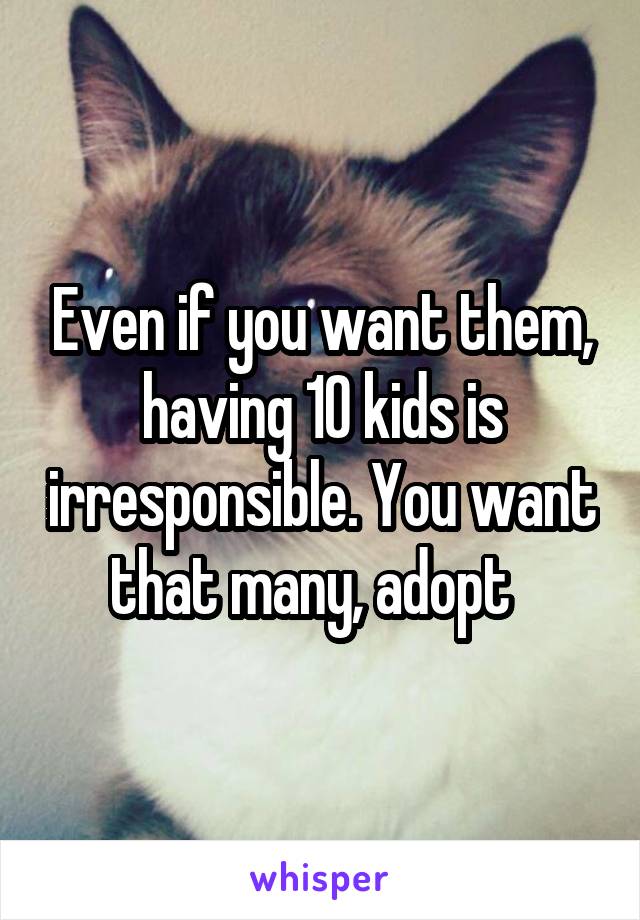 Even if you want them, having 10 kids is irresponsible. You want that many, adopt  