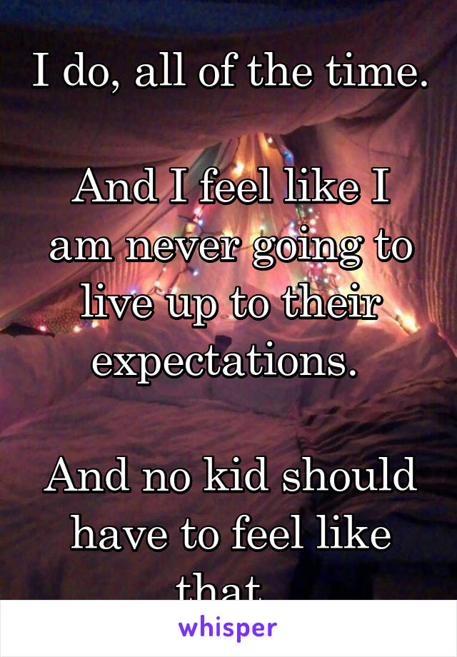 I do, all of the time. 
And I feel like I am never going to live up to their expectations. 

And no kid should have to feel like that. 