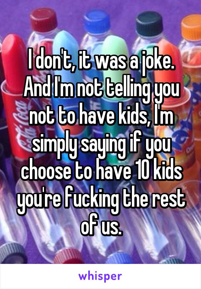 I don't, it was a joke. And I'm not telling you not to have kids, I'm simply saying if you choose to have 10 kids you're fucking the rest of us.