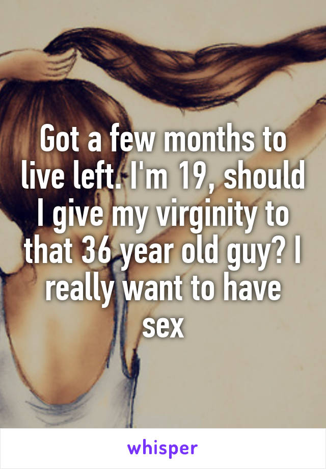 Got a few months to live left. I'm 19, should I give my virginity to that 36 year old guy? I really want to have sex