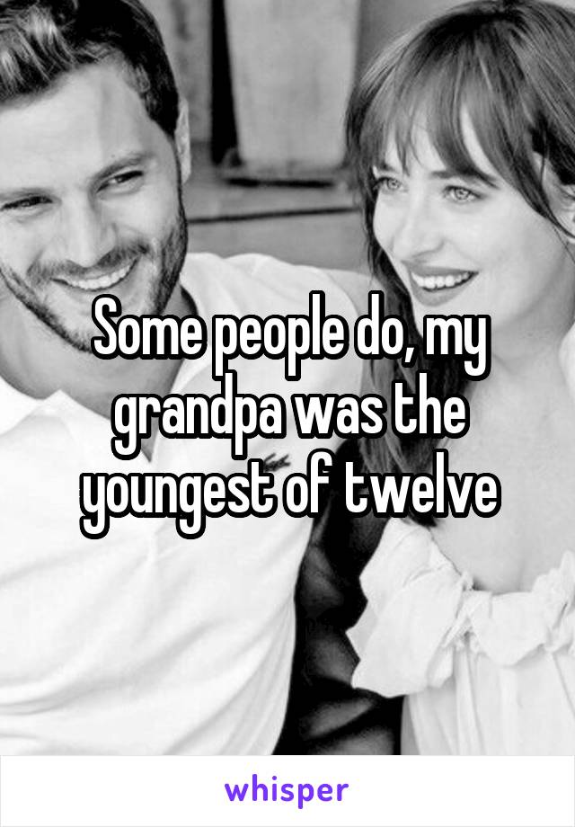 Some people do, my grandpa was the youngest of twelve