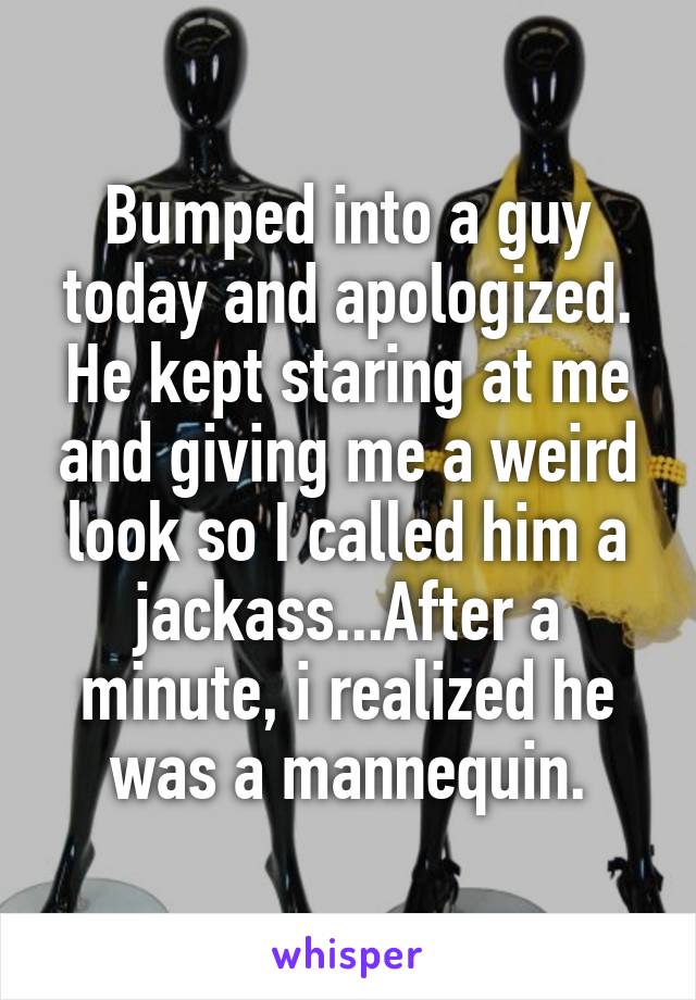 Bumped into a guy today and apologized. He kept staring at me and giving me a weird look so I called him a jackass...After a minute, i realized he was a mannequin.