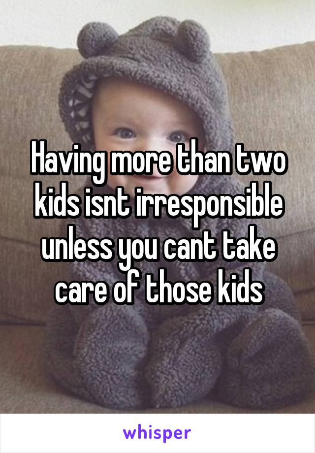 Having more than two kids isnt irresponsible unless you cant take care of those kids