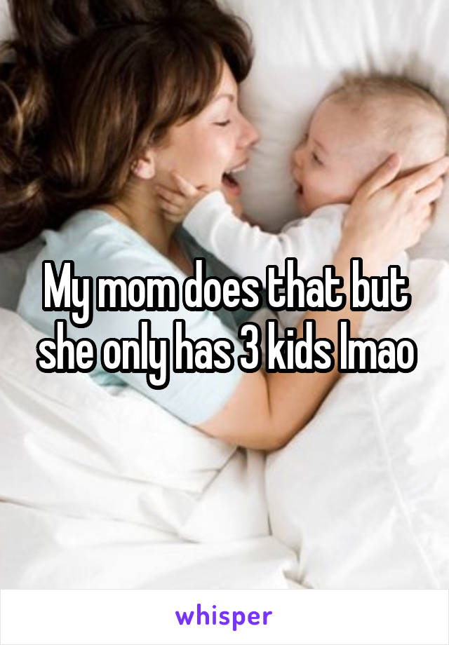 My mom does that but she only has 3 kids lmao