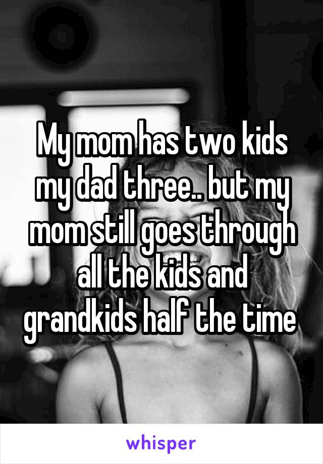 My mom has two kids my dad three.. but my mom still goes through all the kids and grandkids half the time 