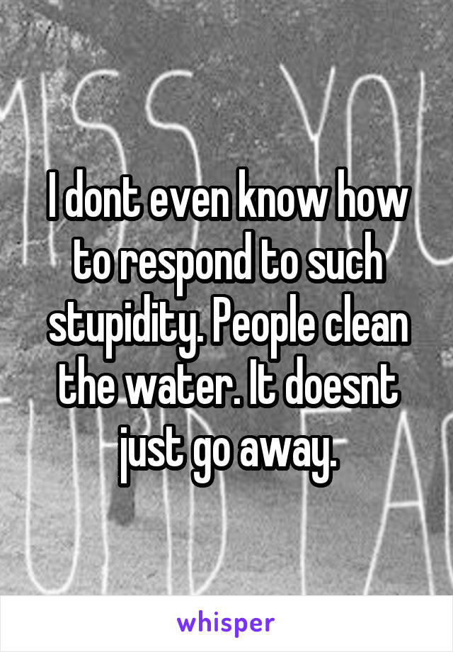 I dont even know how to respond to such stupidity. People clean the water. It doesnt just go away.