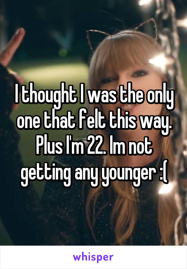 I thought I was the only one that felt this way. Plus I'm 22. Im not getting any younger :(