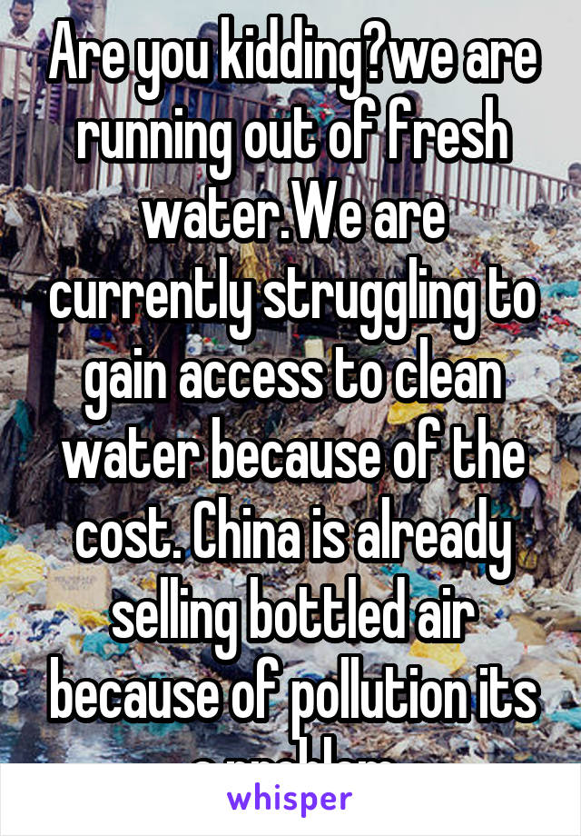 Are you kidding?we are running out of fresh water.We are currently struggling to gain access to clean water because of the cost. China is already selling bottled air because of pollution its a problem