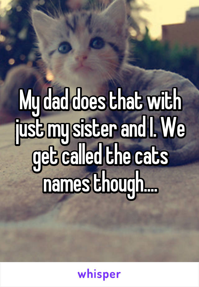 My dad does that with just my sister and I. We get called the cats names though....