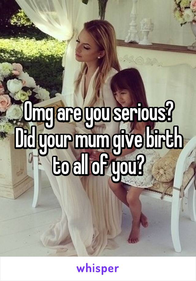 Omg are you serious? Did your mum give birth to all of you?