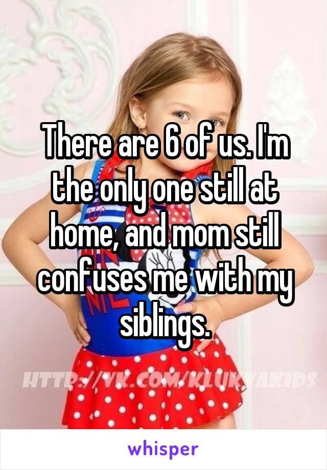 There are 6 of us. I'm the only one still at home, and mom still confuses me with my siblings.