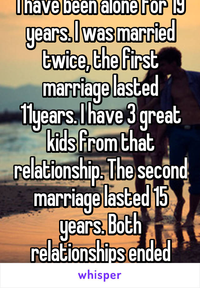 I have been alone for 19 years. I was married twice, the first marriage lasted 11years. I have 3 great kids from that relationship. The second marriage lasted 15 years. Both relationships ended badly.