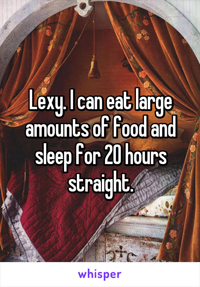 Lexy. I can eat large amounts of food and sleep for 20 hours straight.