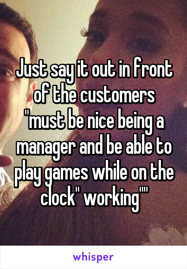 Just say it out in front of the customers "must be nice being a manager and be able to play games while on the clock" working""