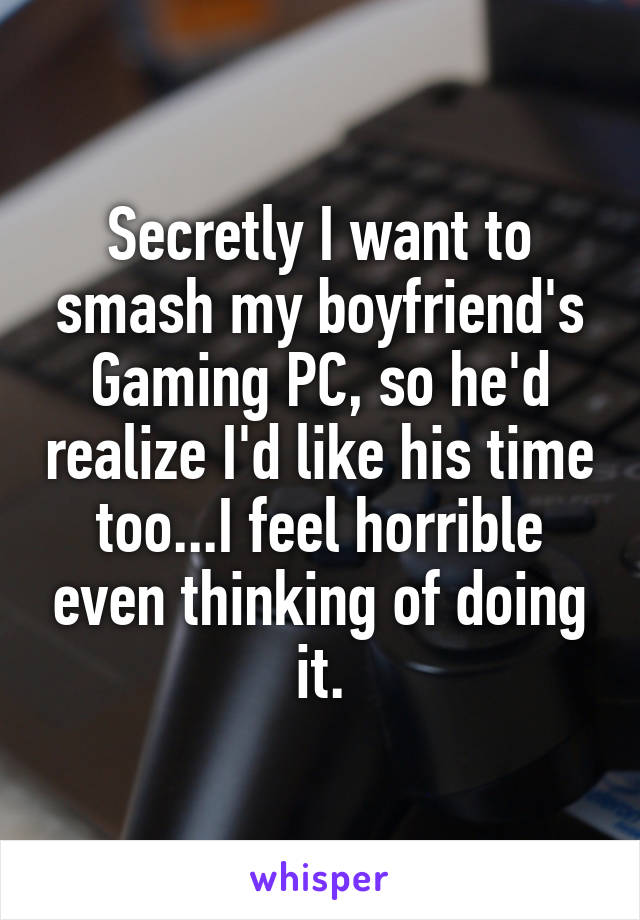 Secretly I want to smash my boyfriend's Gaming PC, so he'd realize I'd like his time too...I feel horrible even thinking of doing it.