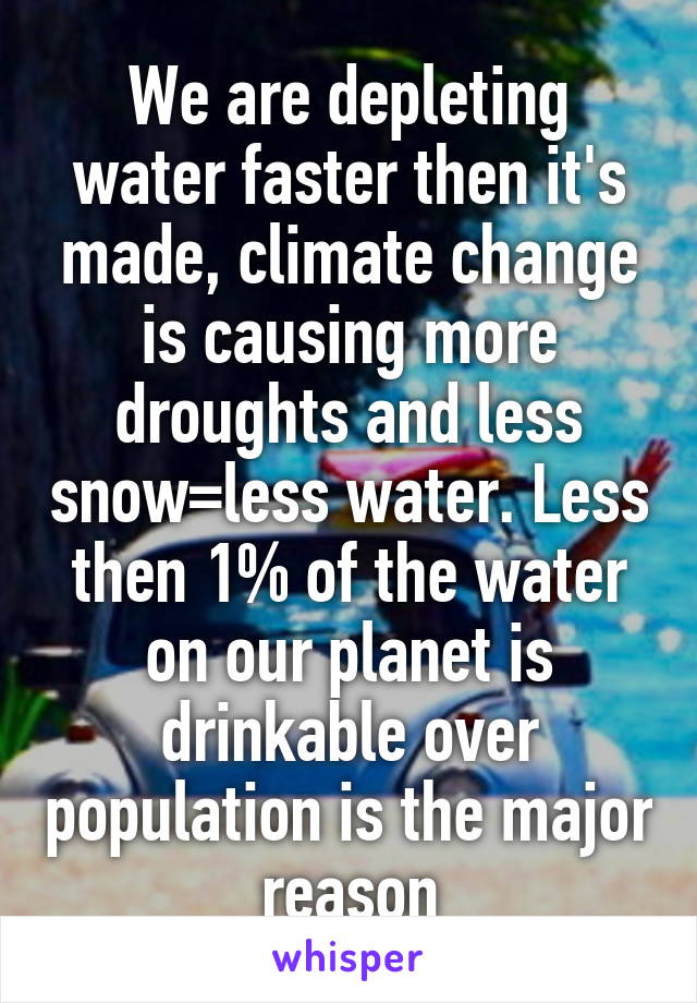 We are depleting water faster then it's made, climate change is causing more droughts and less snow=less water. Less then 1% of the water on our planet is drinkable over population is the major reason