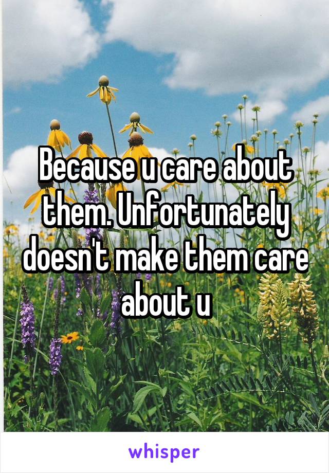 Because u care about them. Unfortunately doesn't make them care about u