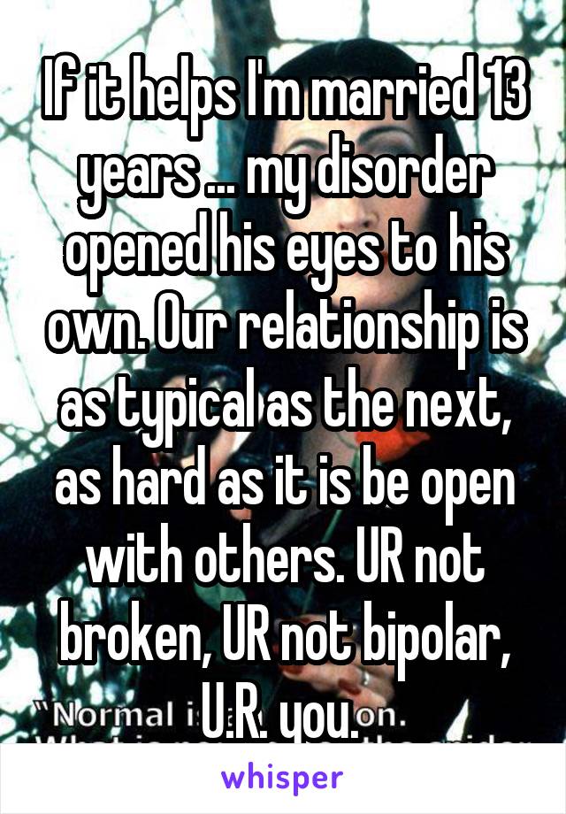 If it helps I'm married 13 years ... my disorder opened his eyes to his own. Our relationship is as typical as the next, as hard as it is be open with others. UR not broken, UR not bipolar, U.R. you. 