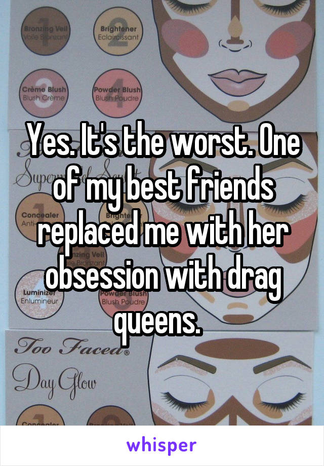 Yes. It's the worst. One of my best friends replaced me with her obsession with drag queens.  