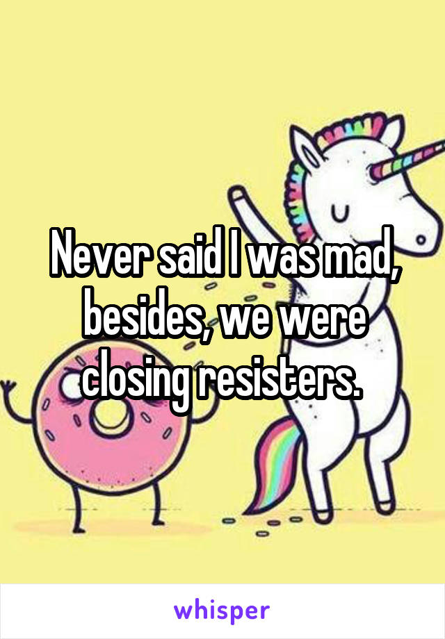 Never said I was mad, besides, we were closing resisters. 