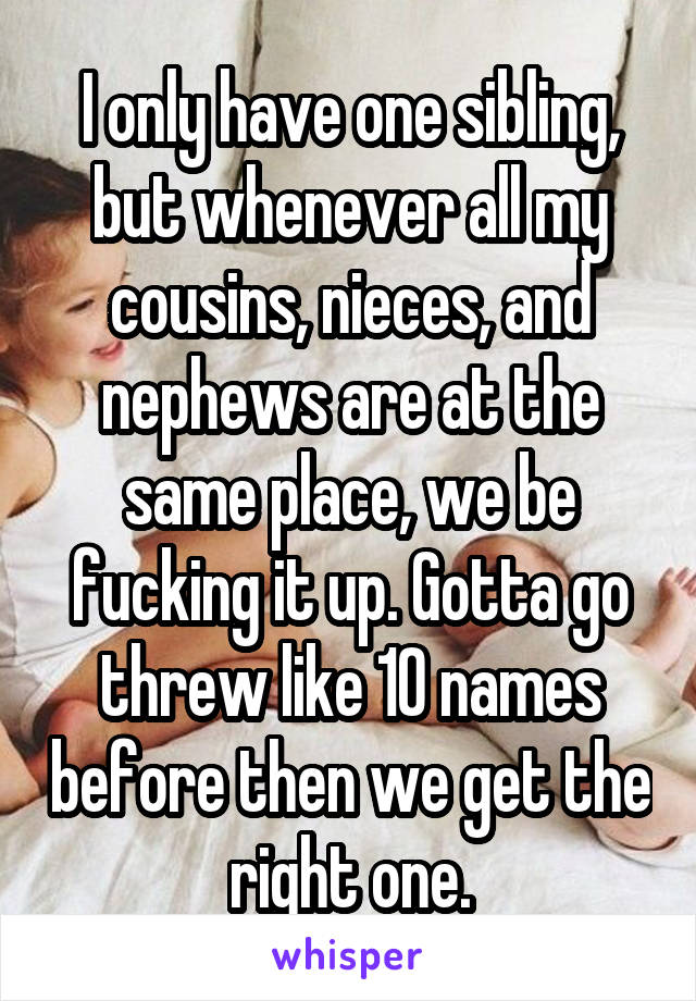 I only have one sibling, but whenever all my cousins, nieces, and nephews are at the same place, we be fucking it up. Gotta go threw like 10 names before then we get the right one.