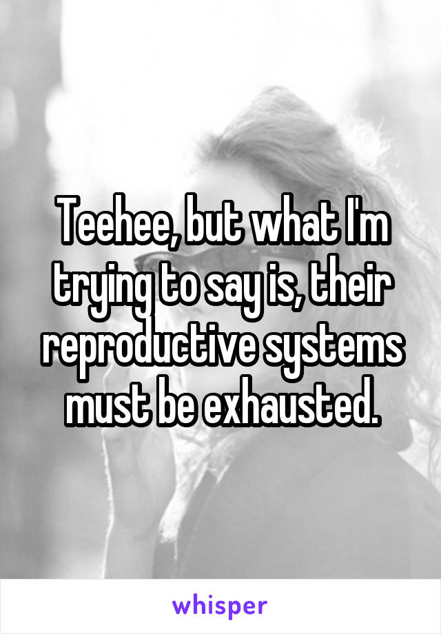 Teehee, but what I'm trying to say is, their reproductive systems must be exhausted.