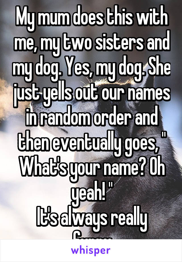 My mum does this with me, my two sisters and my dog. Yes, my dog. She just yells out our names in random order and then eventually goes, " What's your name? Oh yeah! "
It's always really funny