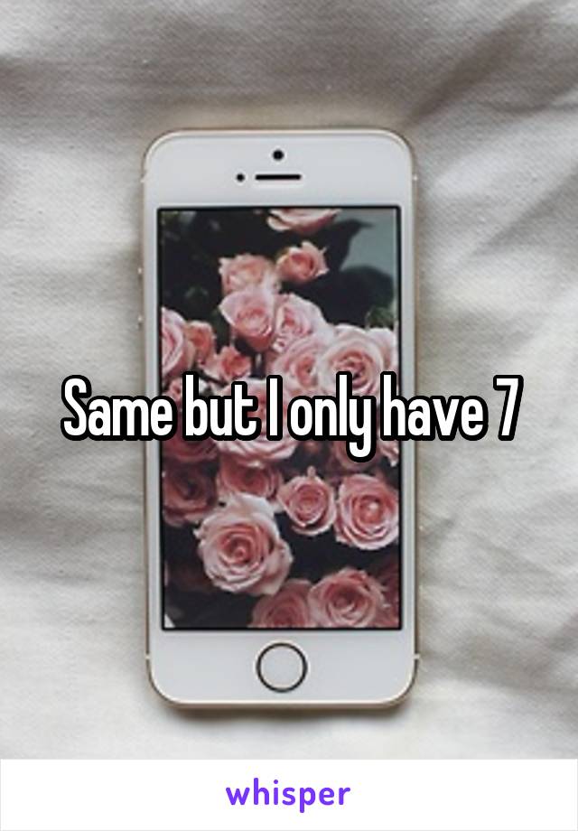 Same but I only have 7