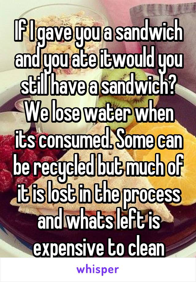 If I gave you a sandwich and you ate itwould you still have a sandwich? We lose water when its consumed. Some can be recycled but much of it is lost in the process and whats left is expensive to clean