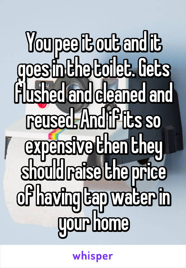 You pee it out and it goes in the toilet. Gets flushed and cleaned and reused. And if its so expensive then they should raise the price of having tap water in your home