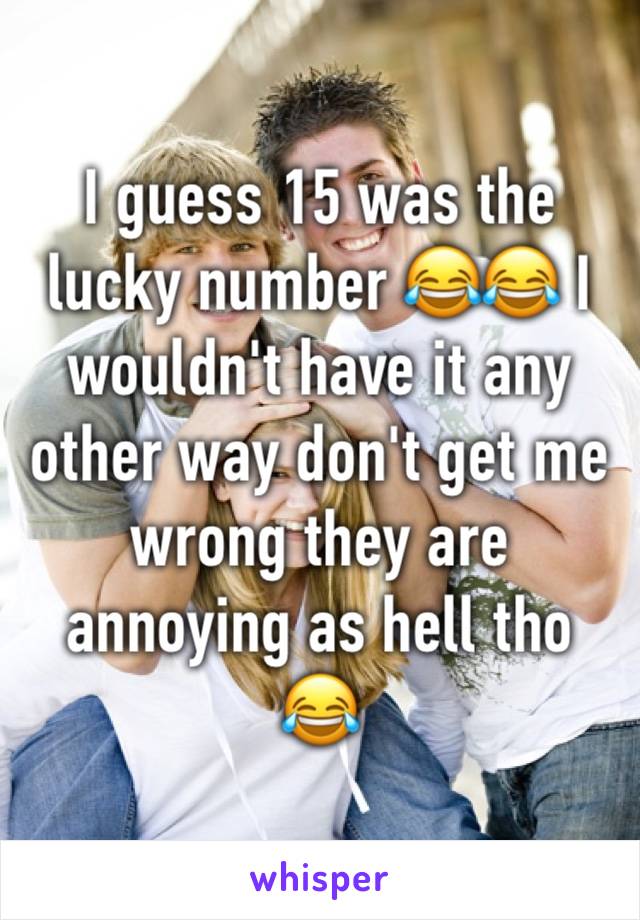 I guess 15 was the lucky number 😂😂 I wouldn't have it any other way don't get me wrong they are annoying as hell tho 😂