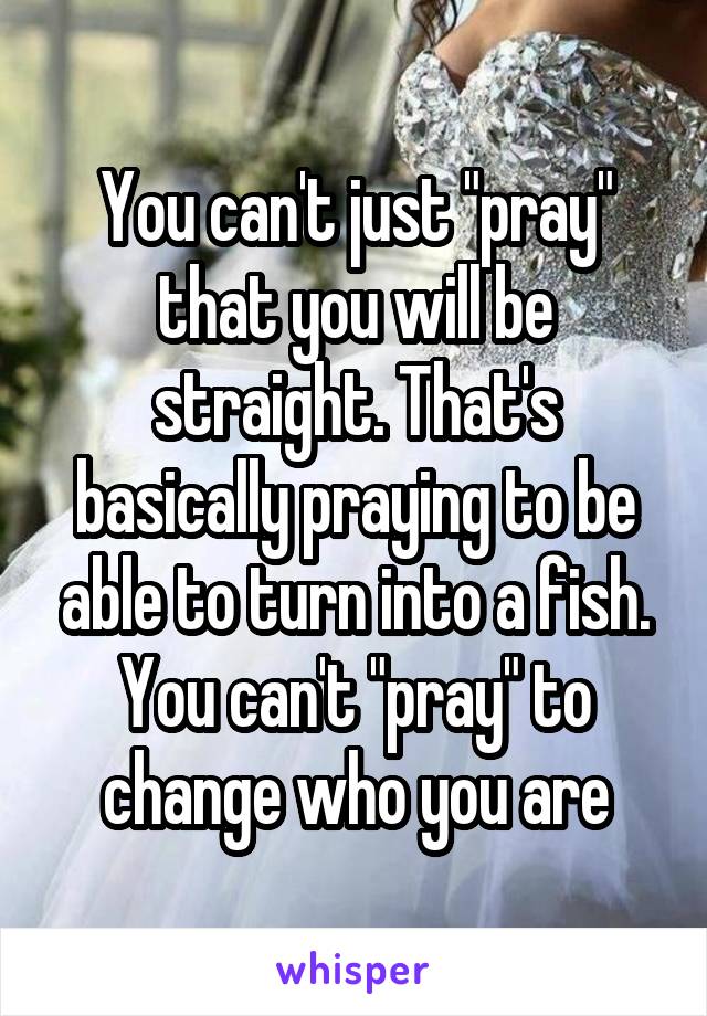 You can't just "pray" that you will be straight. That's basically praying to be able to turn into a fish. You can't "pray" to change who you are