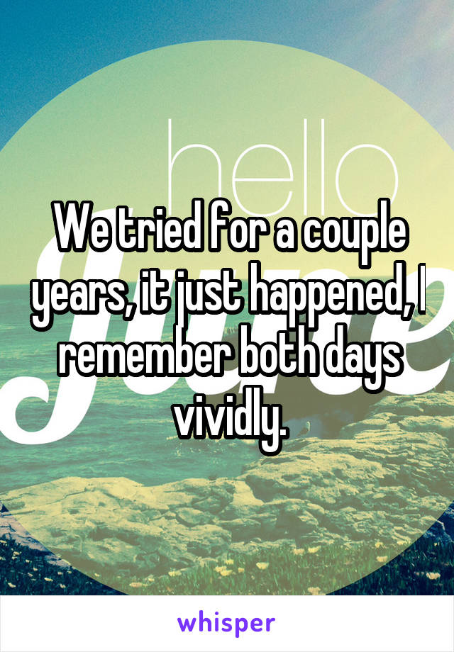 We tried for a couple years, it just happened, I remember both days vividly.
