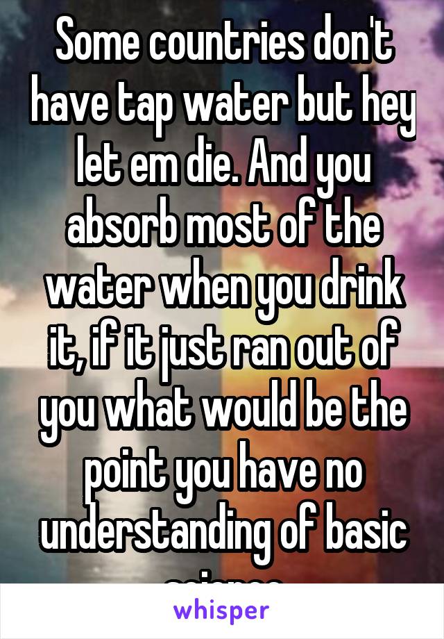 Some countries don't have tap water but hey let em die. And you absorb most of the water when you drink it, if it just ran out of you what would be the point you have no understanding of basic science