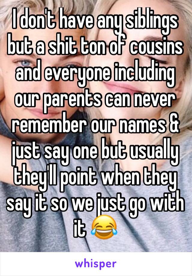 I don't have any siblings but a shit ton of cousins and everyone including our parents can never remember our names & just say one but usually they'll point when they say it so we just go with it 😂